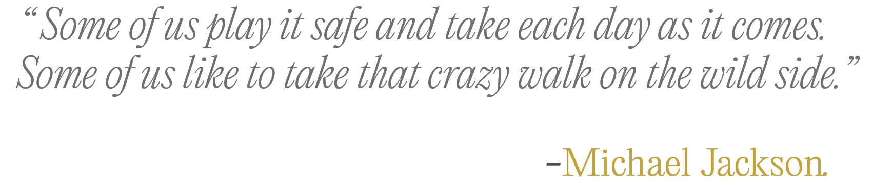 Quote by Michael Jackson: Some of us play it safe and take each day as it comes. Some of us like to take that crazy walk on the wild side.
